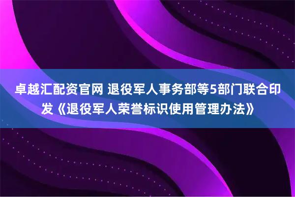 卓越汇配资官网 退役军人事务部等5部门联合印发《退役军人荣誉标识使用管理办法》