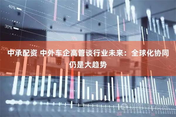 中承配资 中外车企高管谈行业未来：全球化协同仍是大趋势