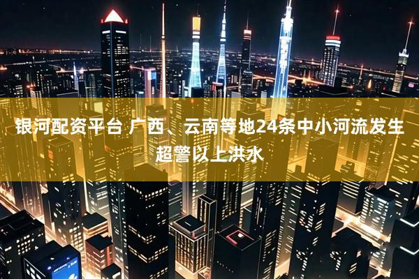 银河配资平台 广西、云南等地24条中小河流发生超警以上洪水