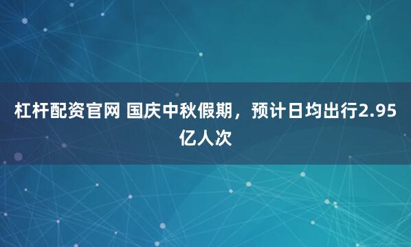 杠杆配资官网 国庆中秋假期，预计日均出行2.95亿人次