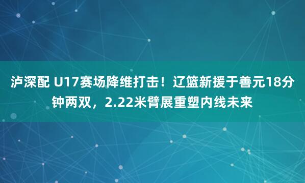 泸深配 U17赛场降维打击！辽篮新援于善元18分钟两双，2.22米臂展重塑内线未来