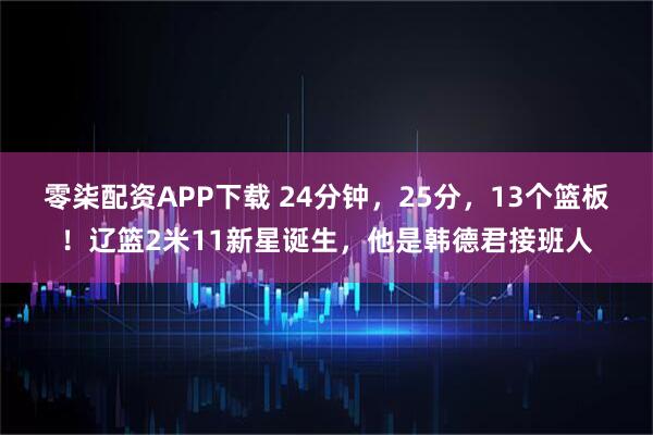 零柒配资APP下载 24分钟，25分，13个篮板！辽篮2米11新星诞生，他是韩德君接班人