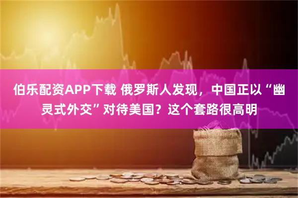 伯乐配资APP下载 俄罗斯人发现，中国正以“幽灵式外交”对待美国？这个套路很高明