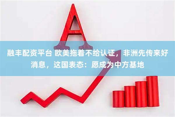 融丰配资平台 欧美拖着不给认证，非洲先传来好消息，这国表态：愿成为中方基地