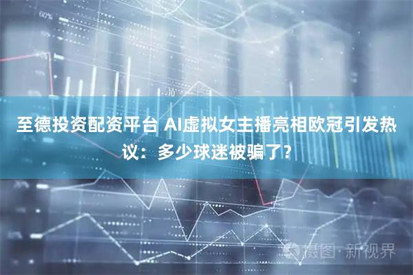至德投资配资平台 AI虚拟女主播亮相欧冠引发热议：多少球迷被骗了？