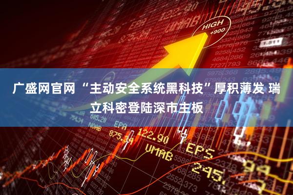 广盛网官网 “主动安全系统黑科技”厚积薄发 瑞立科密登陆深市主板