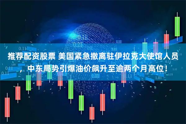 推荐配资股票 美国紧急撤离驻伊拉克大使馆人员，中东局势引爆油价飙升至逾两个月高位！