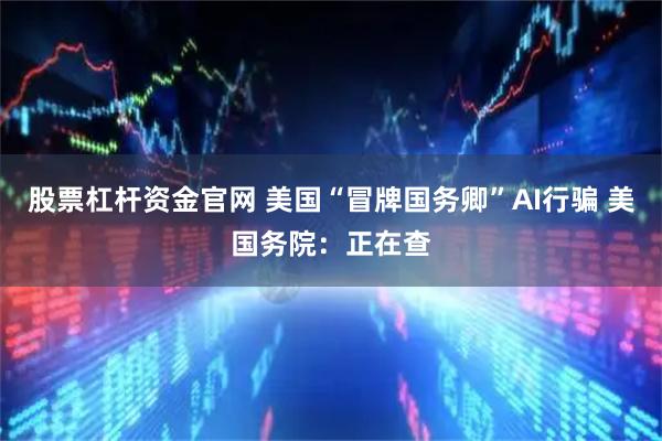 股票杠杆资金官网 美国“冒牌国务卿”AI行骗 美国务院：正在查