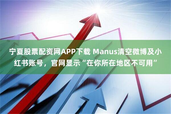 宁夏股票配资网APP下载 Manus清空微博及小红书账号，官网显示“在你所在地区不可用”