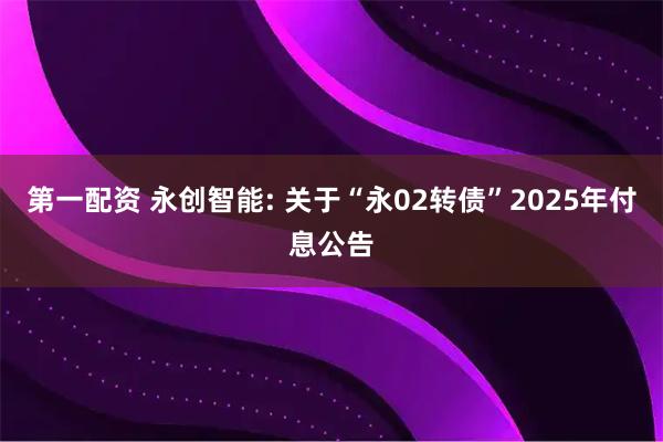 第一配资 永创智能: 关于“永02转债”2025年付息公告