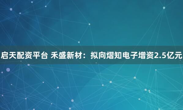 启天配资平台 禾盛新材：拟向熠知电子增资2.5亿元
