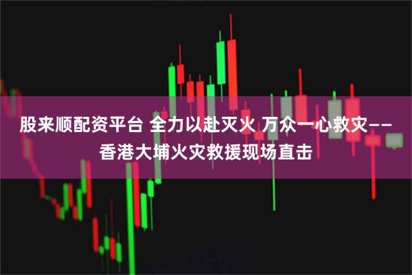 股来顺配资平台 全力以赴灭火 万众一心救灾——香港大埔火灾救援现场直击