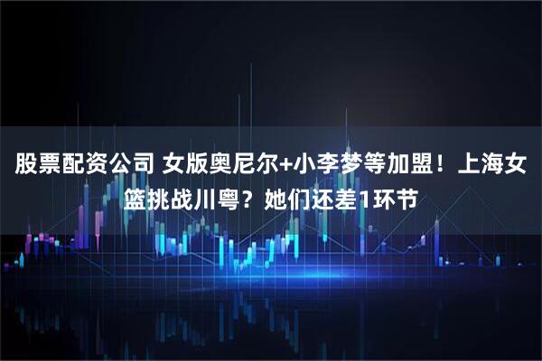 股票配资公司 女版奥尼尔+小李梦等加盟！上海女篮挑战川粤？她们还差1环节