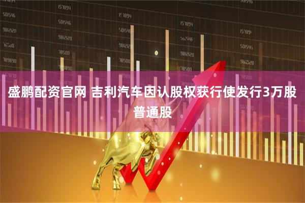 盛鹏配资官网 吉利汽车因认股权获行使发行3万股普通股
