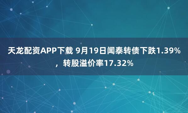 天龙配资APP下载 9月19日闻泰转债下跌1.39%，转股溢价率17.32%