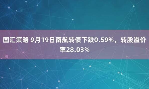 国汇策略 9月19日南航转债下跌0.59%，转股溢价率28.03%