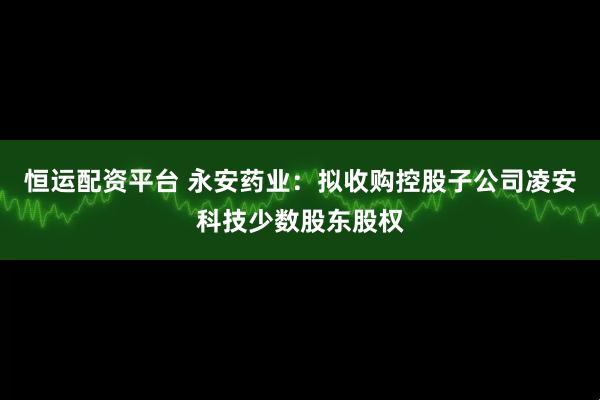 恒运配资平台 永安药业：拟收购控股子公司凌安科技少数股东股权
