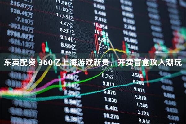 东英配资 360亿上海游戏新贵，开卖盲盒攻入潮玩