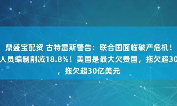 鼎盛宝配资 古特雷斯警告:联合国面临破产危机!提议将人员编制削减18.8%!美国是最大欠费国,拖欠超30亿美元
